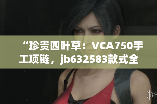 “珍贵四叶草：VCA750手工项链，jb632583款式全新呈现！”