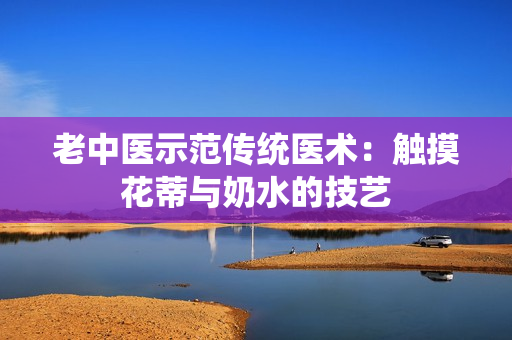 老中医示范传统医术：触摸花蒂与奶水的技艺