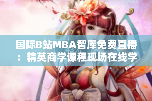 国际B站MBA智库免费直播：精英商学课程现场在线学习