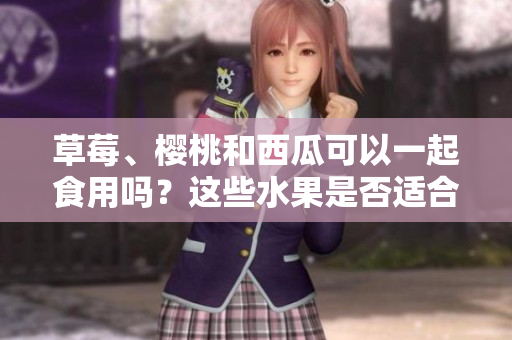 草莓、樱桃和西瓜可以一起食用吗？这些水果是否适合混合食用？