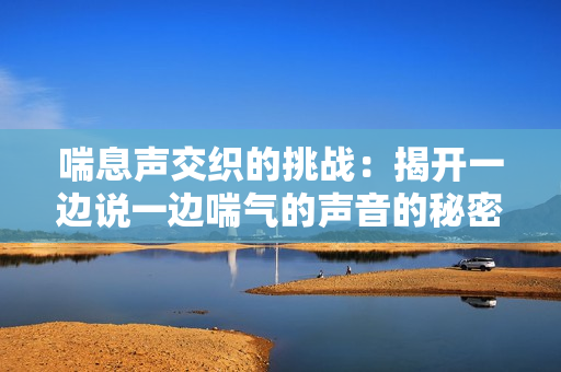 喘息声交织的挑战：揭开一边说一边喘气的声音的秘密