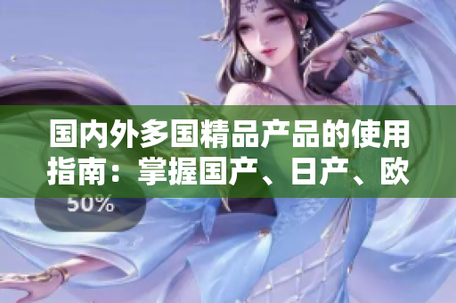 国内外多国精品产品的使用指南：掌握国产、日产、欧产商品的最佳方法和技巧