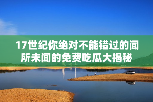 17世纪你绝对不能错过的闻所未闻的免费吃瓜大揭秘