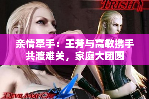 亲情牵手：王芳与高敏携手共渡难关，家庭大团圆
