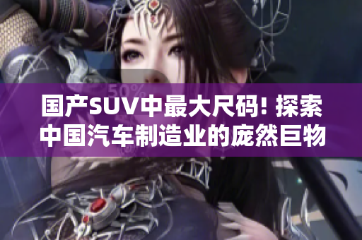 国产SUV中最大尺码! 探索中国汽车制造业的庞然巨物! 