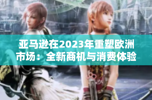 亚马逊在2023年重塑欧洲市场：全新商机与消费体验
