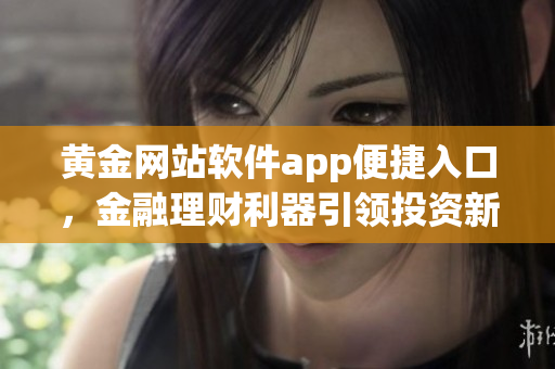 黄金网站软件app便捷入口，金融理财利器引领投资新风潮