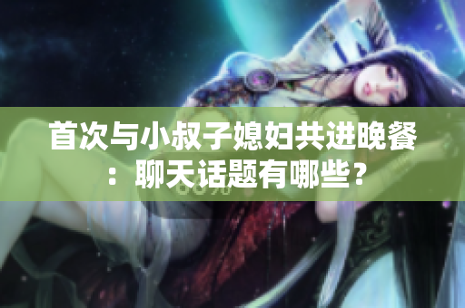 首次与小叔子媳妇共进晚餐：聊天话题有哪些？