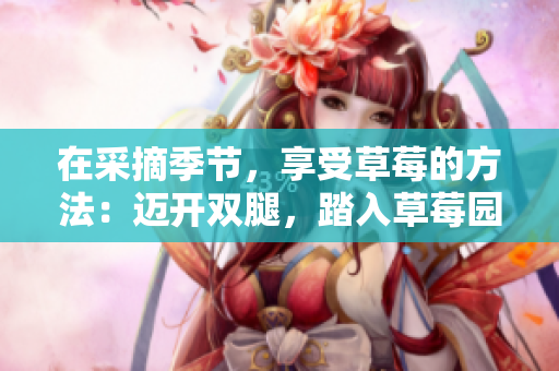 在采摘季节，享受草莓的方法：迈开双腿，踏入草莓园的快乐世界