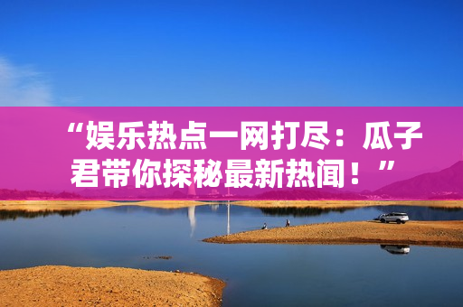 “娱乐热点一网打尽：瓜子君带你探秘最新热闻！”