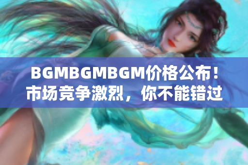 BGMBGMBGM价格公布！市场竞争激烈，你不能错过的最新价格信息