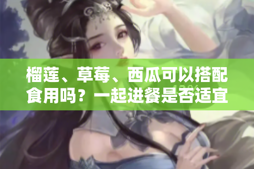 榴莲、草莓、西瓜可以搭配食用吗？一起进餐是否适宜？果实之间能否相容？
