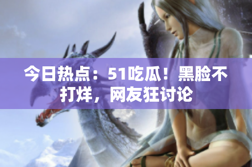 今日热点：51吃瓜！黑脸不打烊，网友狂讨论