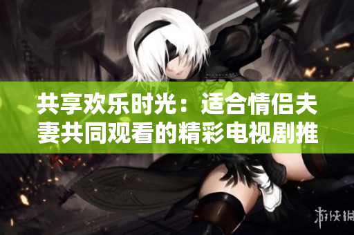 共享欢乐时光：适合情侣夫妻共同观看的精彩电视剧推荐