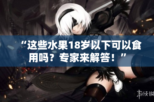 “这些水果18岁以下可以食用吗？专家来解答！”