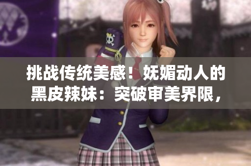 挑战传统美感！妩媚动人的黑皮辣妹：突破审美界限，散发独特魅力