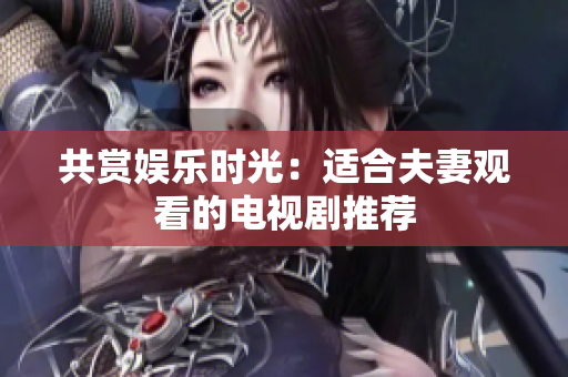 共赏娱乐时光：适合夫妻观看的电视剧推荐