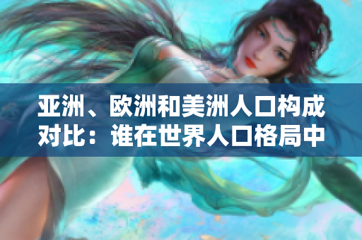 亚洲、欧洲和美洲人口构成对比：谁在世界人口格局中占据主导地位？