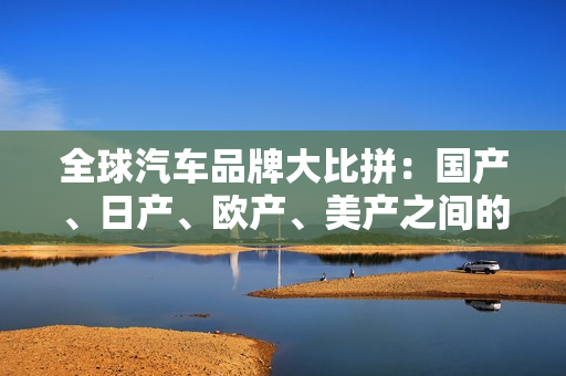 全球汽车品牌大比拼：国产、日产、欧产、美产之间的差异与趋势分析