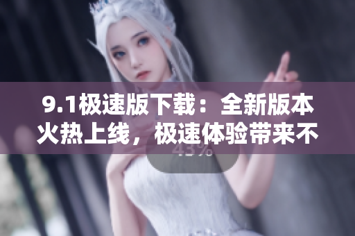 9.1极速版下载：全新版本火热上线，极速体验带来不一样的下载乐趣