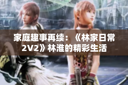 家庭趣事再续：《林家日常2V2》林淮的精彩生活