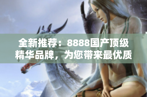 全新推荐：8888国产顶级精华品牌，为您带来最优质的产品体验！