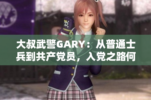 大叔武警GARY：从普通士兵到共产党员，入党之路何其不易
