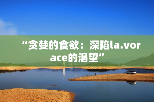 “贪婪的食欲：深陷la.vorace的渴望”