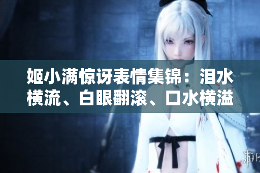 姬小满惊讶表情集锦：泪水横流、白眼翻滚、口水横溢！