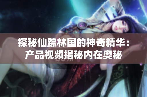 探秘仙踪林国的神奇精华：产品视频揭秘内在奥秘