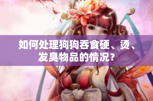 如何处理狗狗吞食硬、烫、发臭物品的情况？