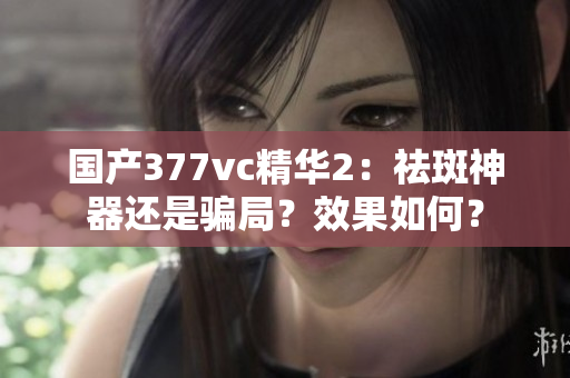 国产377vc精华2：祛斑神器还是骗局？效果如何？