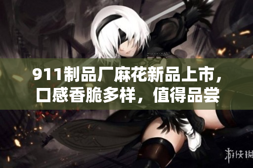 911制品厂麻花新品上市，口感香脆多样，值得品尝