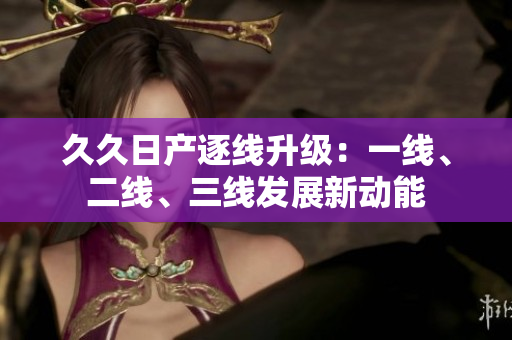 久久日产逐线升级：一线、二线、三线发展新动能