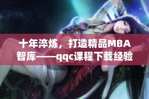 十年淬炼，打造精品MBA智库——qqc课程下载经验分享