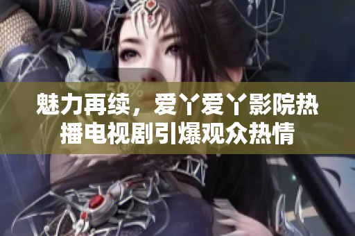 魅力再续，爱丫爱丫影院热播电视剧引爆观众热情