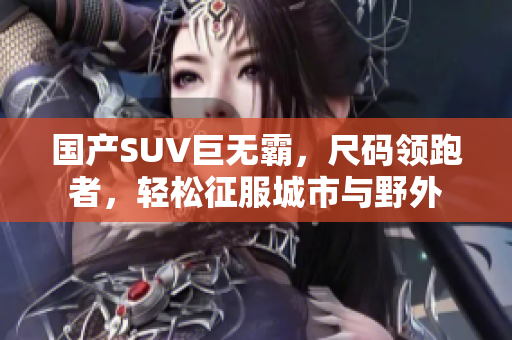 国产SUV巨无霸，尺码领跑者，轻松征服城市与野外