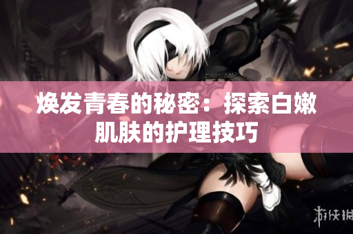 焕发青春的秘密：探索白嫩肌肤的护理技巧
