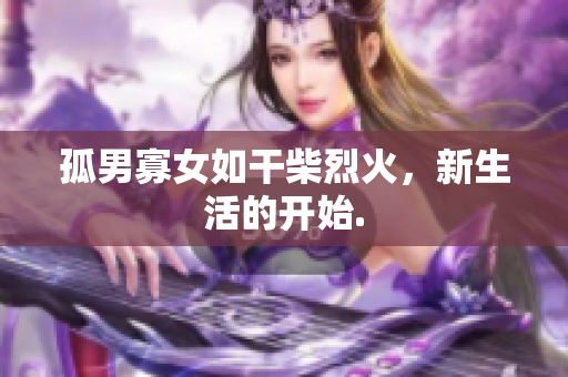 孤男寡女如干柴烈火，新生活的开始.
