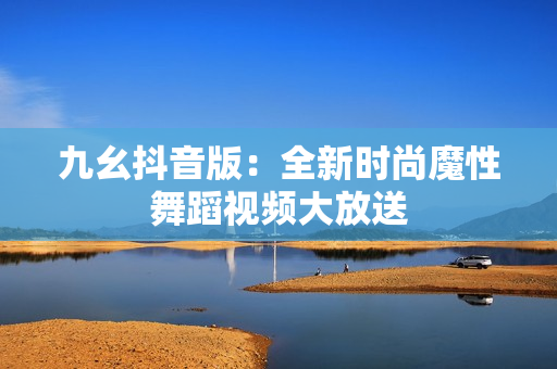 九幺抖音版：全新时尚魔性舞蹈视频大放送
