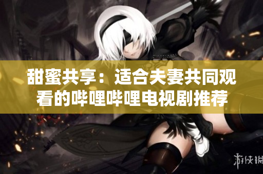 甜蜜共享：适合夫妻共同观看的哔哩哔哩电视剧推荐