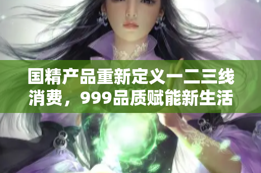 国精产品重新定义一二三线消费，999品质赋能新生活