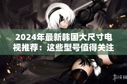 2024年最新韩国大尺寸电视推荐：这些型号值得关注