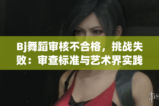 Bj舞蹈审核不合格，挑战失败：审查标准与艺术界实践差异分析