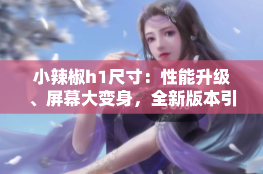 小辣椒h1尺寸：性能升级、屏幕大变身，全新版本引领智能手机新潮流