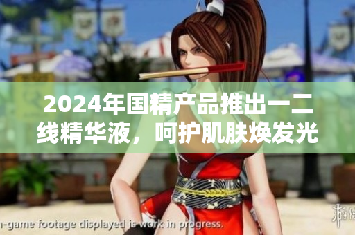 2024年国精产品推出一二线精华液，呵护肌肤焕发光彩