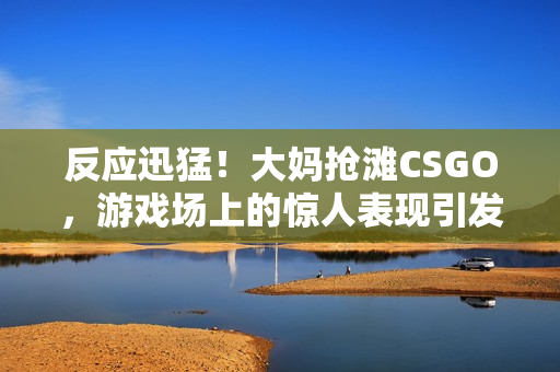 反应迅猛！大妈抢滩CSGO，游戏场上的惊人表现引发热议