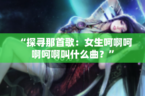 “探寻那首歌：女生呵啊呵啊呵啊叫什么曲？”