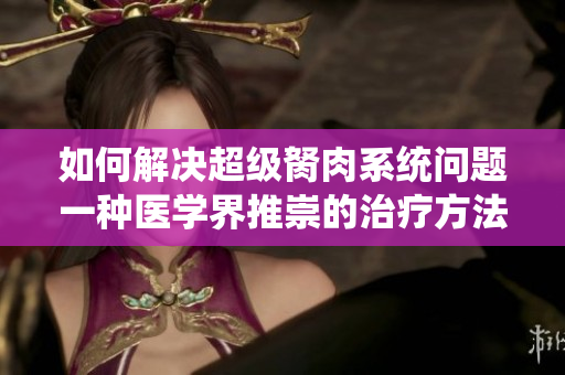 如何解决超级胬肉系统问题一种医学界推崇的治疗方法
