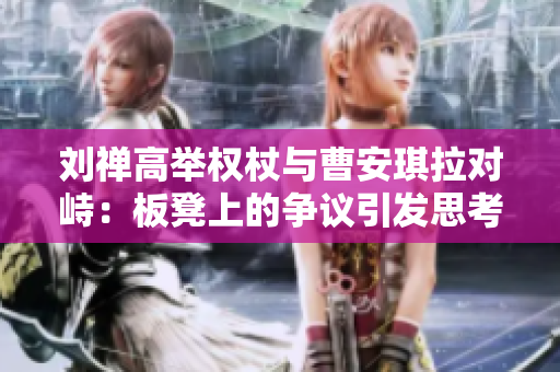 刘禅高举权杖与曹安琪拉对峙：板凳上的争议引发思考